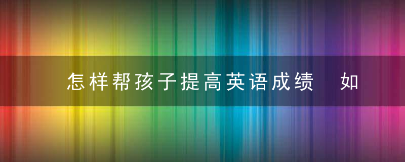 怎样帮孩子提高英语成绩 如何帮孩子提高英语成绩